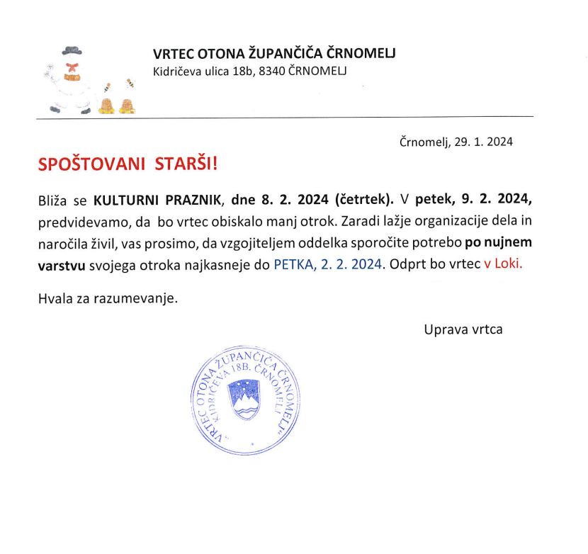 Črnomelj, 29. 1. 2024
Spoštovani starši!
Bliža se KULTURNI PRAZNIK, dne 8. 2. 2024 (četrtek). V petek, 9. 2. 2024, predvidevamo, da bo vrtec obiskalo manj otrok. Zaradi lažje organizacije dela in naročila živil, vas prosimo, da vzgojiteljem oddelka sporočite potrebo po nujnem varstvu svojega otroka najkasneje do PETKA, 2. 2. 2024. Odprt bo vrtec v Loki. 
Hvala za razumevanje
Uprava vrtca